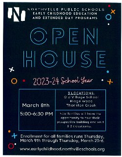 Northville Public Schools Early Childhood Education and Extended Day Programs Open House 2023-24 School Year March 8th from 5:00-6:30pm. 3 locations: Old Village School, Ridge Wood, Thornton Creek. New families will have the opportunity to tour their prospective building and visit 1-2 classrooms. Enrollment for all families runs Thursday, March 9th through Thursday, March 23rd. www.earlychildhood.northvilleschools.org 